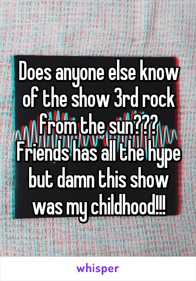 Does anyone else know of the show 3rd rock from the sun??? Friends has all the hype but damn this show was my childhood!!!