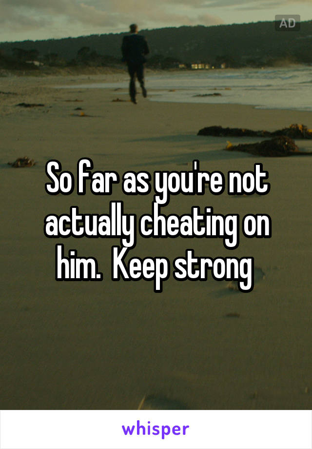 So far as you're not actually cheating on him.  Keep strong 