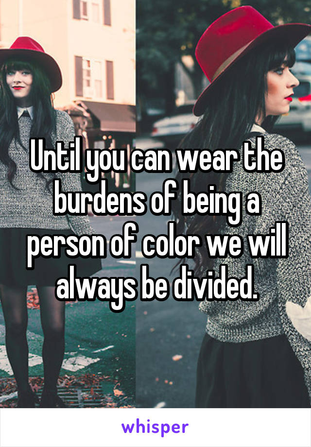 Until you can wear the burdens of being a person of color we will always be divided.