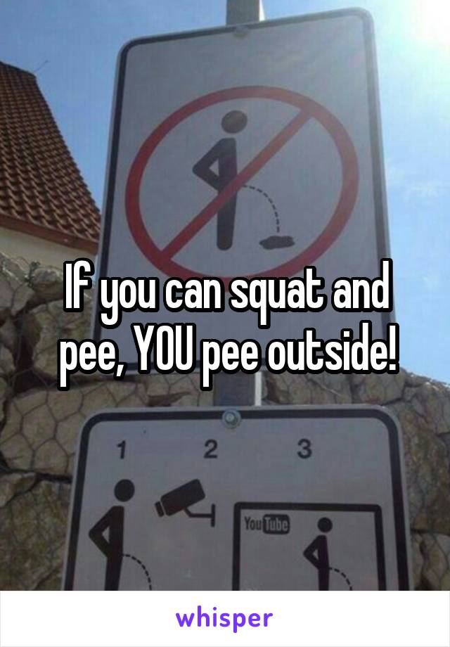 If you can squat and pee, YOU pee outside!