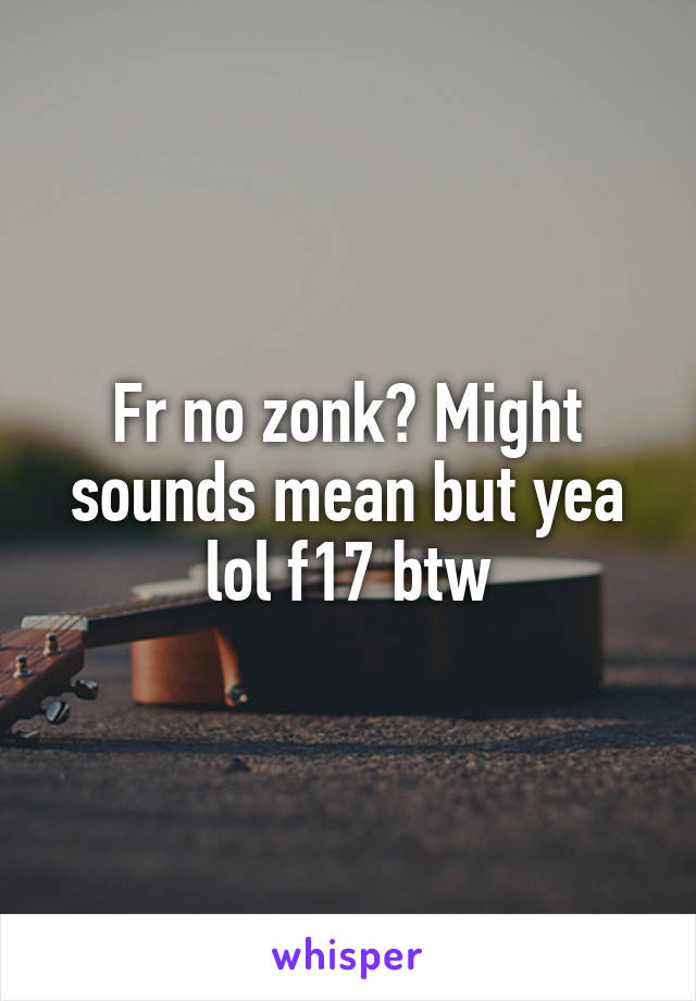 Fr no zonk? Might sounds mean but yea lol f17 btw