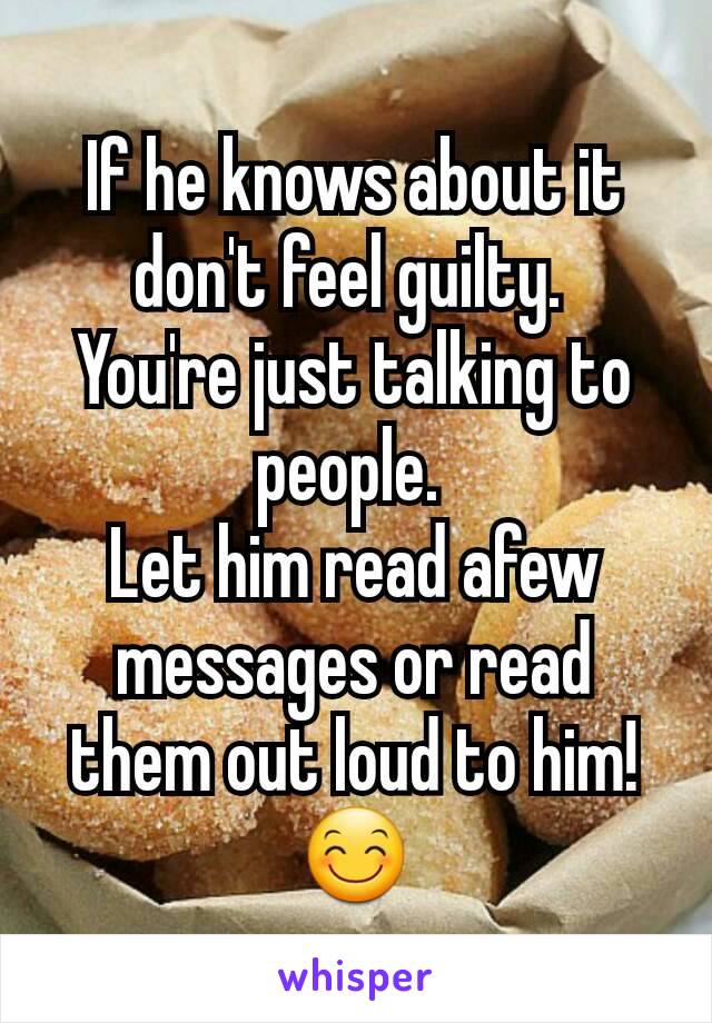 If he knows about it don't feel guilty. 
You're just talking to people. 
Let him read afew messages or read them out loud to him! 😊