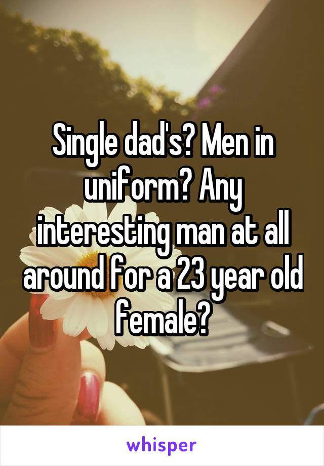 Single dad's? Men in uniform? Any interesting man at all around for a 23 year old female?