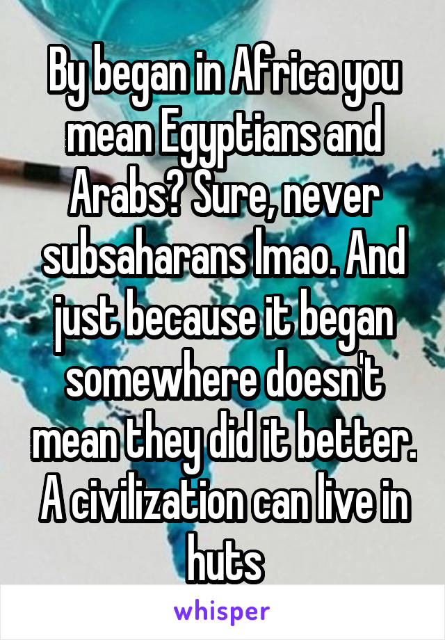 By began in Africa you mean Egyptians and Arabs? Sure, never subsaharans lmao. And just because it began somewhere doesn't mean they did it better. A civilization can live in huts