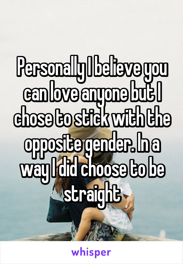 Personally I believe you can love anyone but I chose to stick with the opposite gender. In a way I did choose to be straight