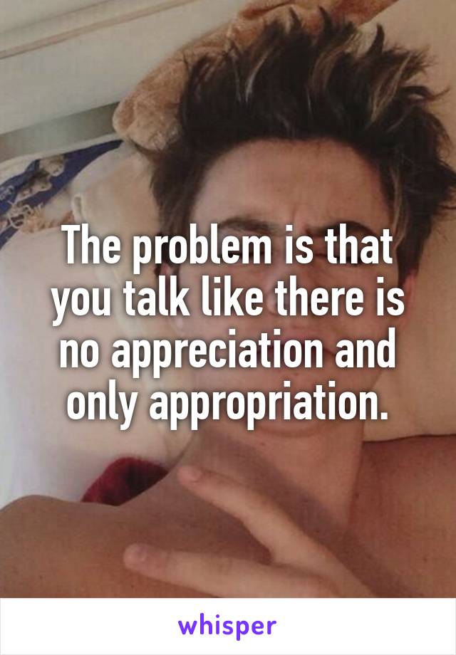 The problem is that you talk like there is no appreciation and only appropriation.