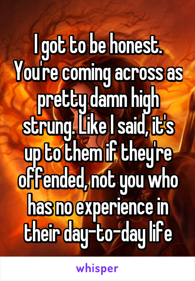 I got to be honest. You're coming across as pretty damn high strung. Like I said, it's up to them if they're offended, not you who has no experience in their day-to-day life