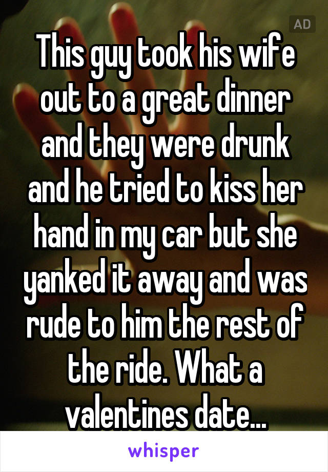 This guy took his wife out to a great dinner and they were drunk and he tried to kiss her hand in my car but she yanked it away and was rude to him the rest of the ride. What a valentines date...