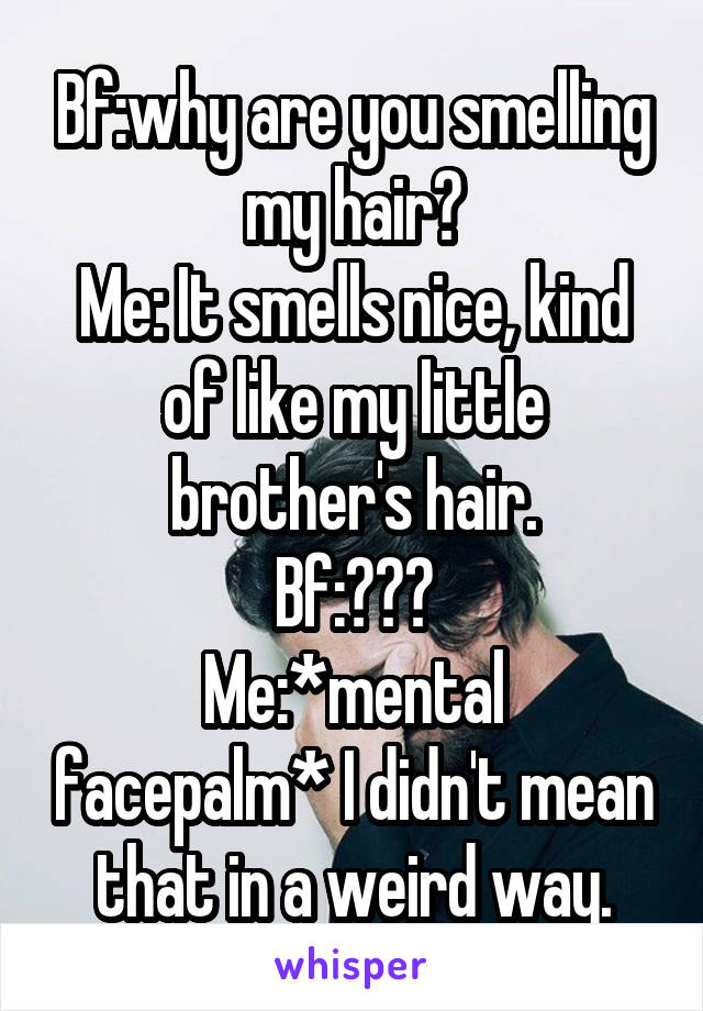 Bf:why are you smelling my hair?
Me: It smells nice, kind of like my little brother's hair.
Bf:???
Me:*mental facepalm* I didn't mean that in a weird way.