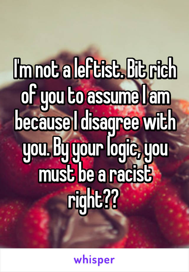 I'm not a leftist. Bit rich of you to assume I am because I disagree with you. By your logic, you must be a racist right?? 