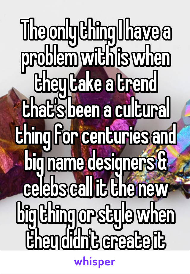 The only thing I have a problem with is when they take a trend that's been a cultural thing for centuries and big name designers & celebs call it the new big thing or style when they didn't create it