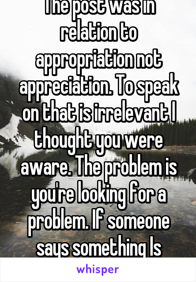 The post was in relation to appropriation not appreciation. To speak on that is irrelevant I thought you were aware. The problem is you're looking for a problem. If someone says something Is offensive