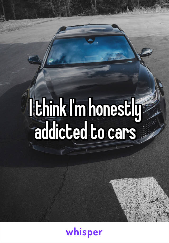 I think I'm honestly addicted to cars