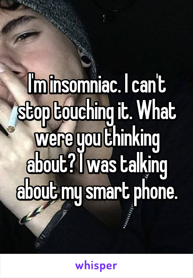 I'm insomniac. I can't stop touching it. What were you thinking about? I was talking about my smart phone.