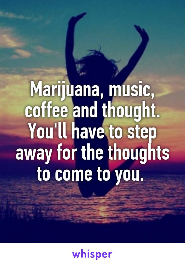 Marijuana, music, coffee and thought. You'll have to step away for the thoughts to come to you. 