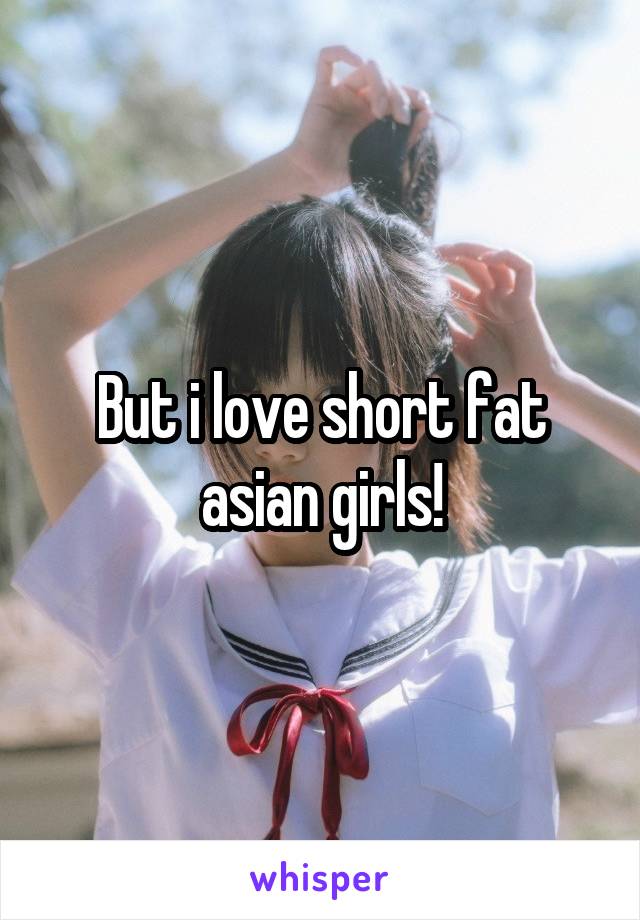 But i love short fat asian girls!