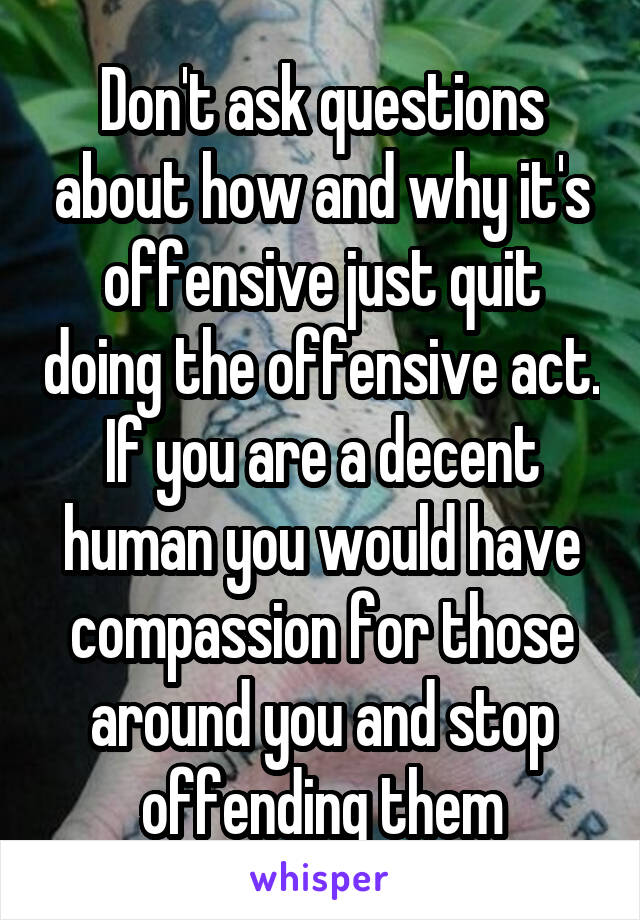 Don't ask questions about how and why it's offensive just quit doing the offensive act. If you are a decent human you would have compassion for those around you and stop offending them