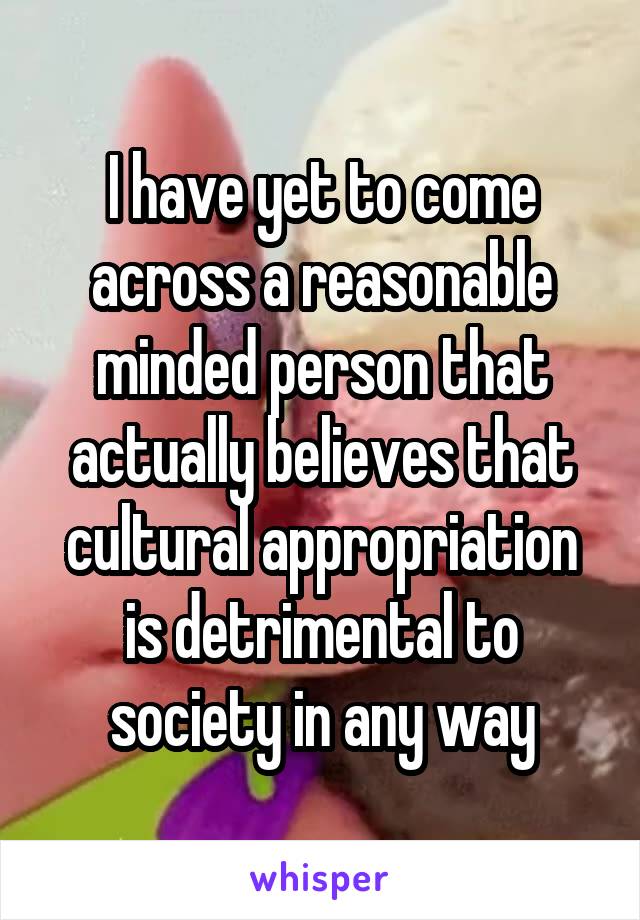 I have yet to come across a reasonable minded person that actually believes that cultural appropriation is detrimental to society in any way