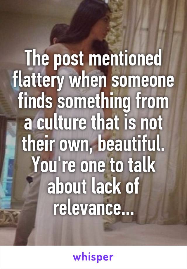 The post mentioned flattery when someone finds something from a culture that is not their own, beautiful.
You're one to talk about lack of relevance...