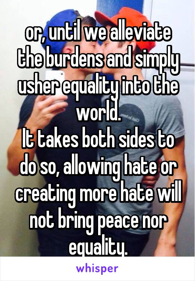 or, until we alleviate the burdens and simply usher equality into the world.
It takes both sides to do so, allowing hate or creating more hate will not bring peace nor equality.