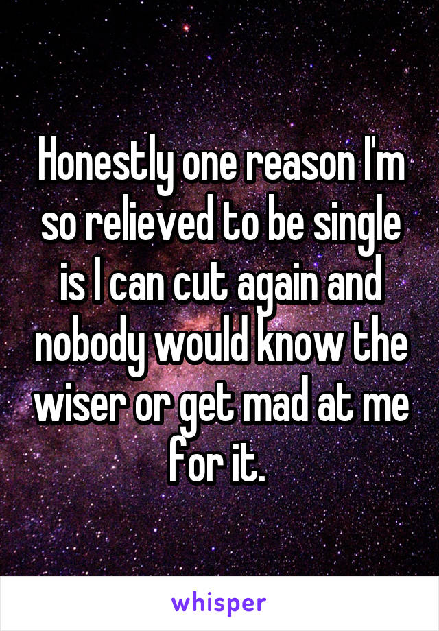 Honestly one reason I'm so relieved to be single is I can cut again and nobody would know the wiser or get mad at me for it. 