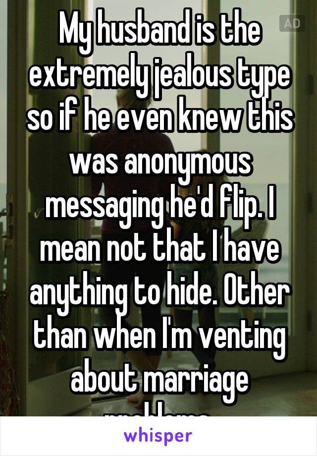 My husband is the extremely jealous type so if he even knew this was anonymous messaging he'd flip. I mean not that I have anything to hide. Other than when I'm venting about marriage problems 