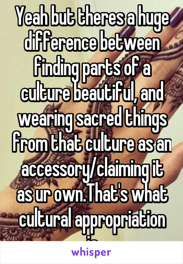 Yeah but theres a huge difference between finding parts of a culture beautiful, and wearing sacred things from that culture as an accessory/claiming it as ur own.That's what cultural appropriation is