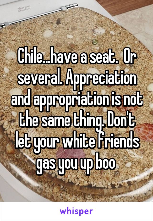 Chile...have a seat.  Or several. Appreciation and appropriation is not the same thing. Don't let your white friends gas you up boo 