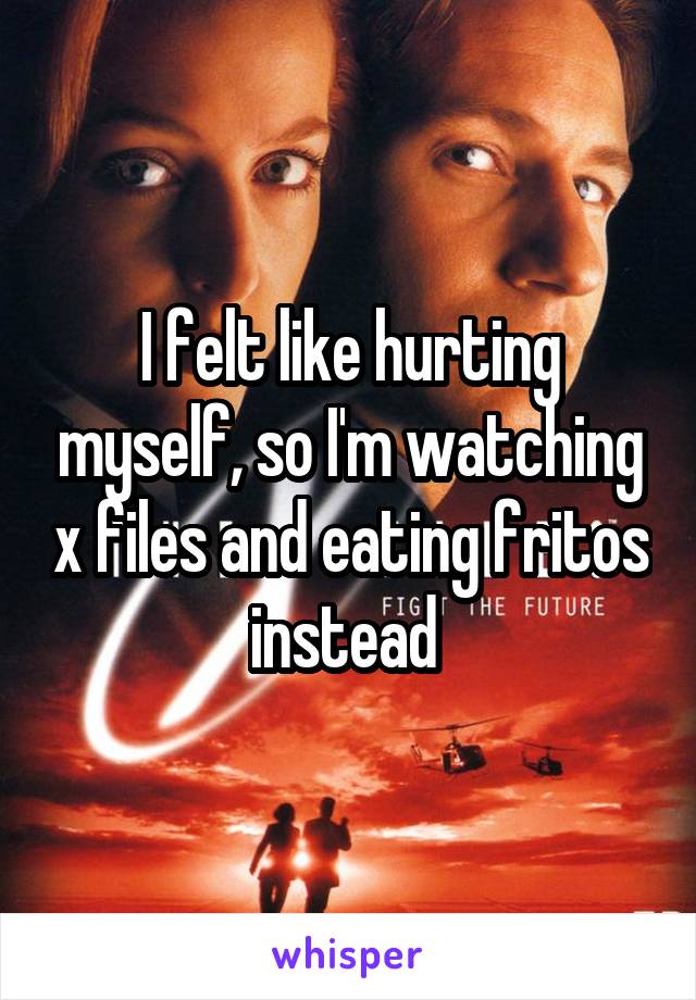 I felt like hurting myself, so I'm watching x files and eating fritos instead 