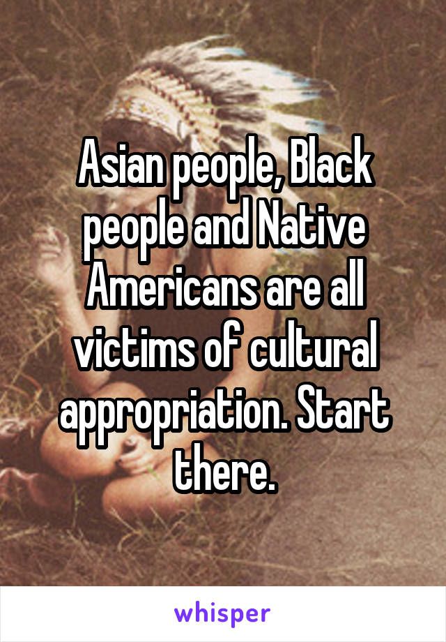 Asian people, Black people and Native Americans are all victims of cultural appropriation. Start there.