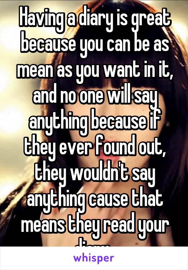 Having a diary is great because you can be as mean as you want in it, and no one will say anything because if they ever found out, they wouldn't say anything cause that means they read your diary. 