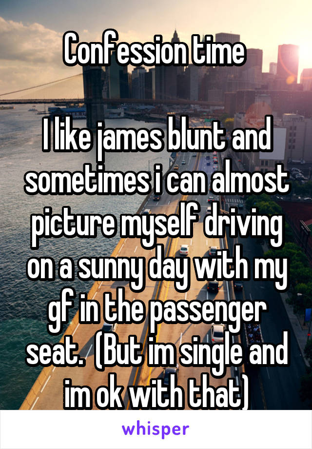 Confession time 

I like james blunt and sometimes i can almost picture myself driving on a sunny day with my gf in the passenger seat.  (But im single and im ok with that)