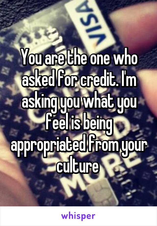 You are the one who asked for credit. I'm asking you what you feel is being appropriated from your culture 