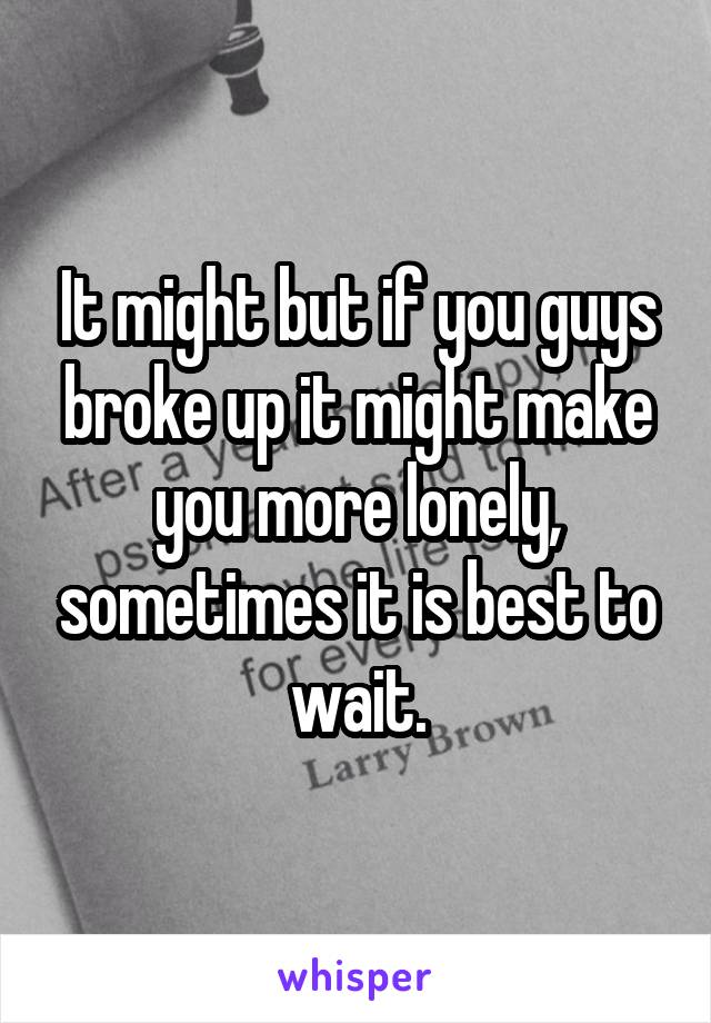 It might but if you guys broke up it might make you more lonely, sometimes it is best to wait.