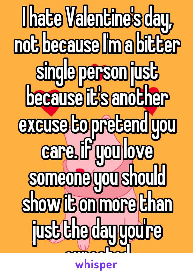 I hate Valentine's day, not because I'm a bitter single person just because it's another excuse to pretend you care. if you love someone you should show it on more than just the day you're expected