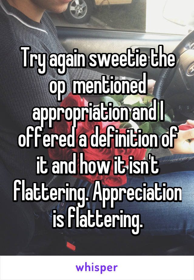 Try again sweetie the op  mentioned appropriation and I offered a definition of it and how it isn't flattering. Appreciation is flattering.