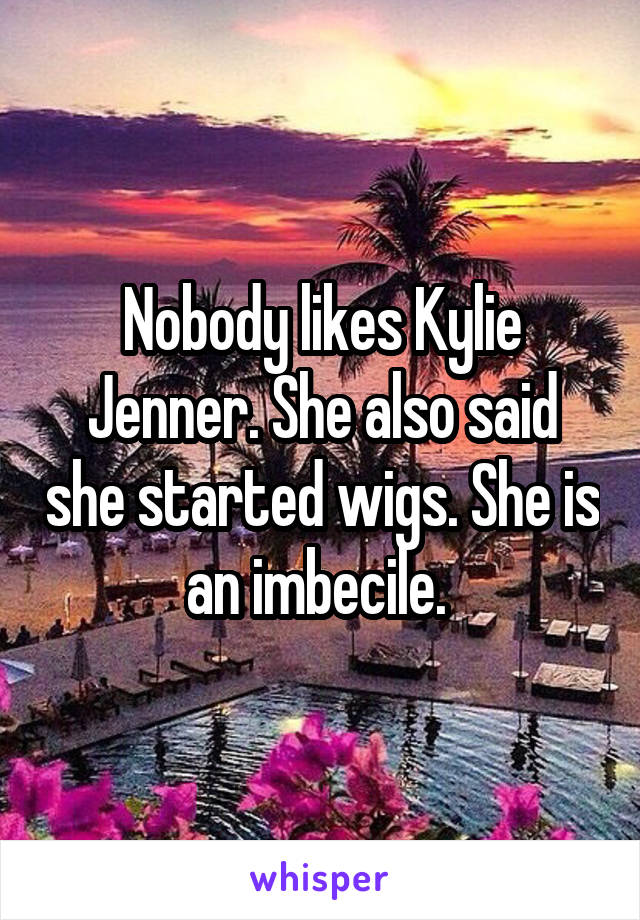 Nobody likes Kylie Jenner. She also said she started wigs. She is an imbecile. 