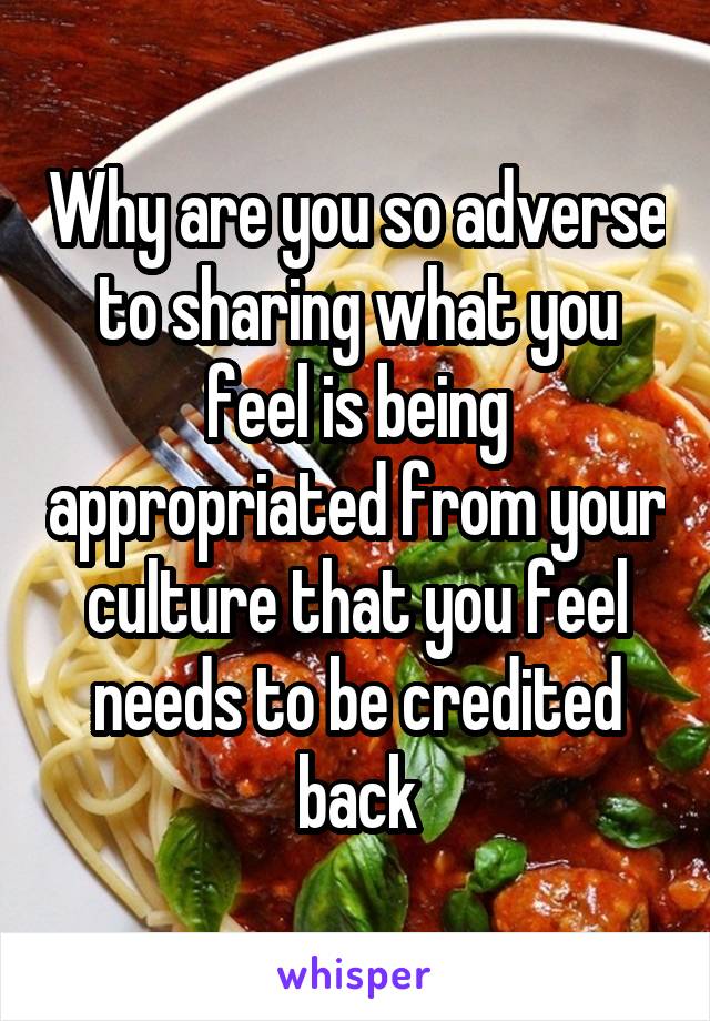 Why are you so adverse to sharing what you feel is being appropriated from your culture that you feel needs to be credited back