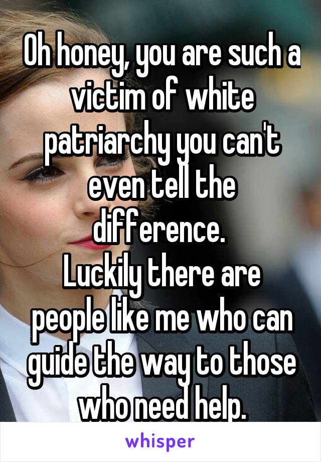 Oh honey, you are such a victim of white patriarchy you can't even tell the difference. 
Luckily there are people like me who can guide the way to those who need help.