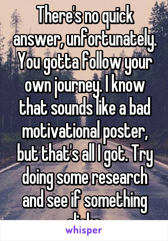 There's no quick answer, unfortunately. You gotta follow your own journey. I know that sounds like a bad motivational poster, but that's all I got. Try doing some research and see if something clicks.