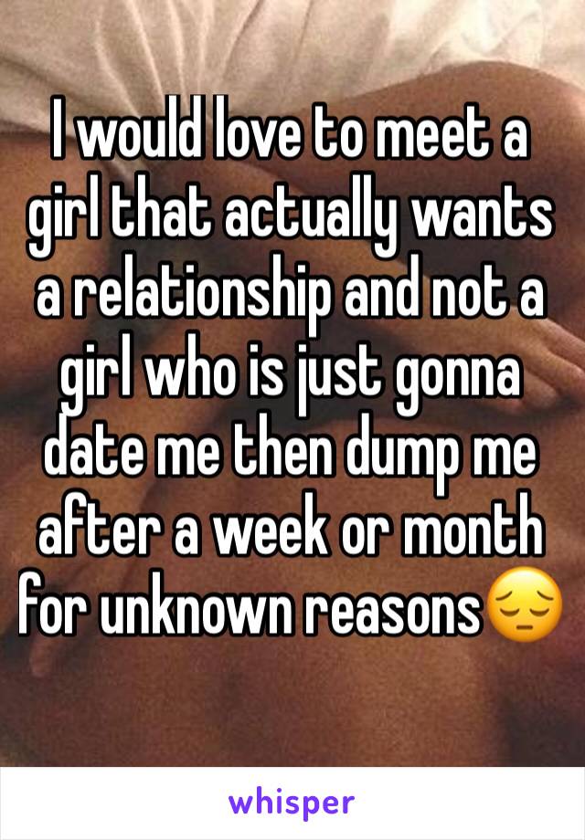 I would love to meet a girl that actually wants a relationship and not a girl who is just gonna date me then dump me after a week or month for unknown reasons😔