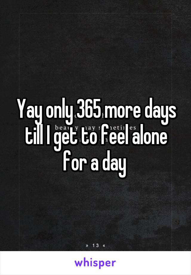 Yay only 365 more days till I get to feel alone for a day 