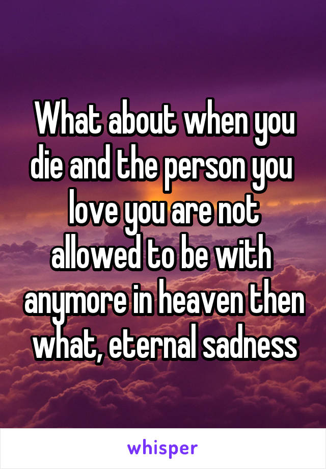 What about when you die and the person you  love you are not allowed to be with  anymore in heaven then what, eternal sadness