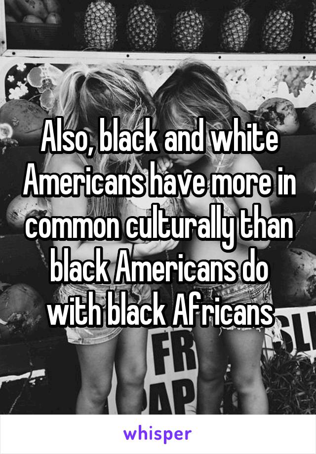 Also, black and white Americans have more in common culturally than black Americans do with black Africans