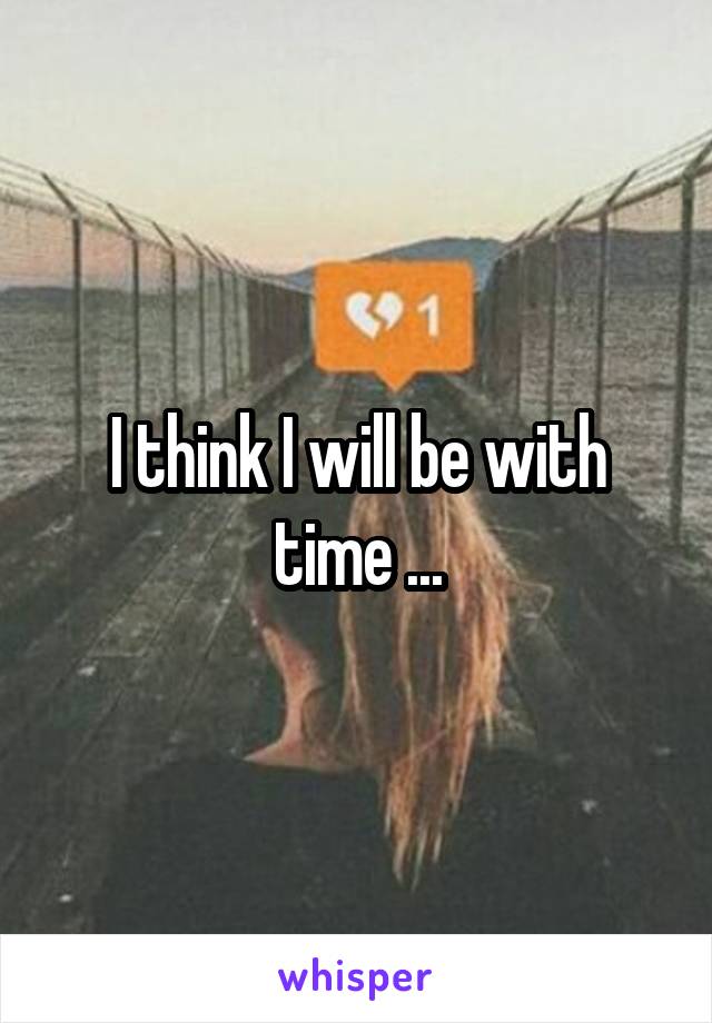 I think I will be with time ...