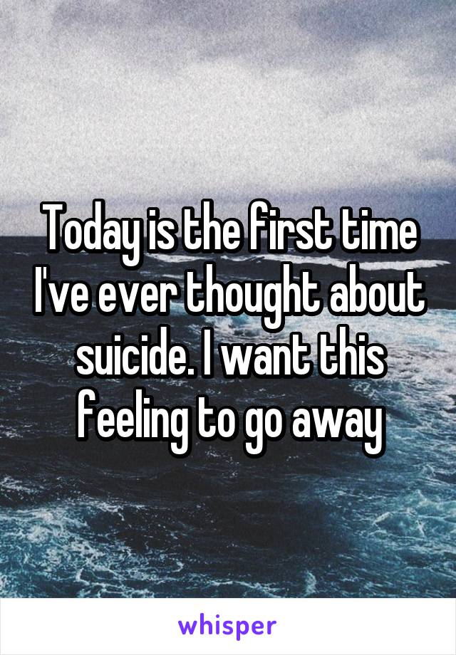 Today is the first time I've ever thought about suicide. I want this feeling to go away