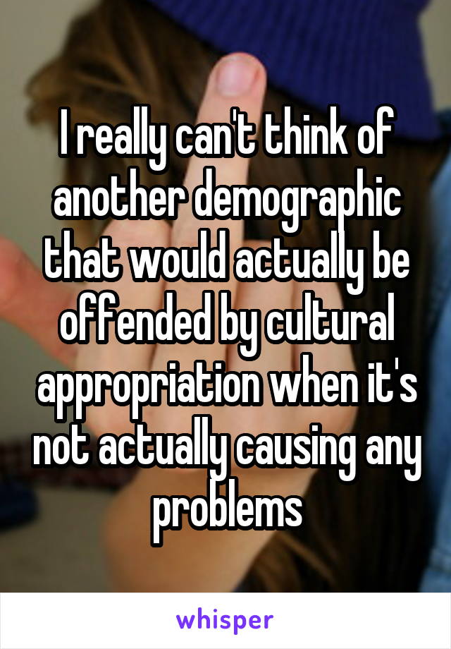 I really can't think of another demographic that would actually be offended by cultural appropriation when it's not actually causing any problems