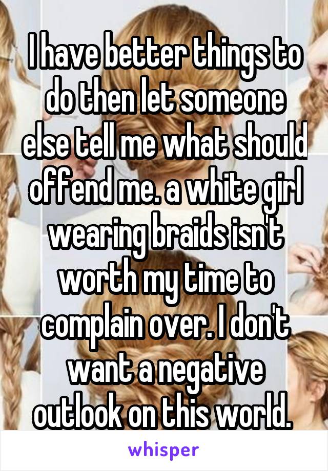 I have better things to do then let someone else tell me what should offend me. a white girl wearing braids isn't worth my time to complain over. I don't want a negative outlook on this world. 