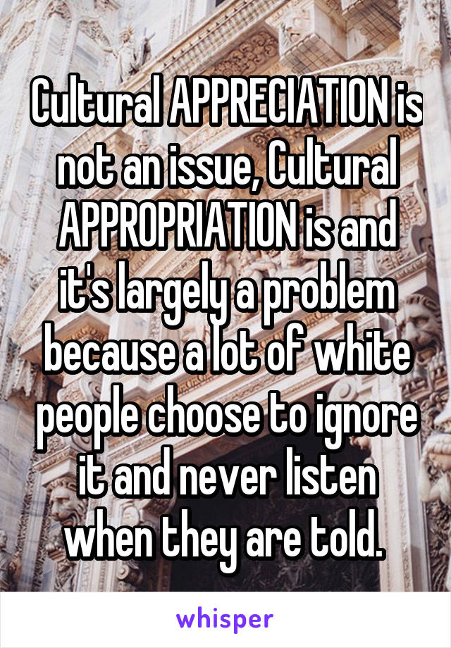 Cultural APPRECIATION is not an issue, Cultural APPROPRIATION is and it's largely a problem because a lot of white people choose to ignore it and never listen when they are told. 