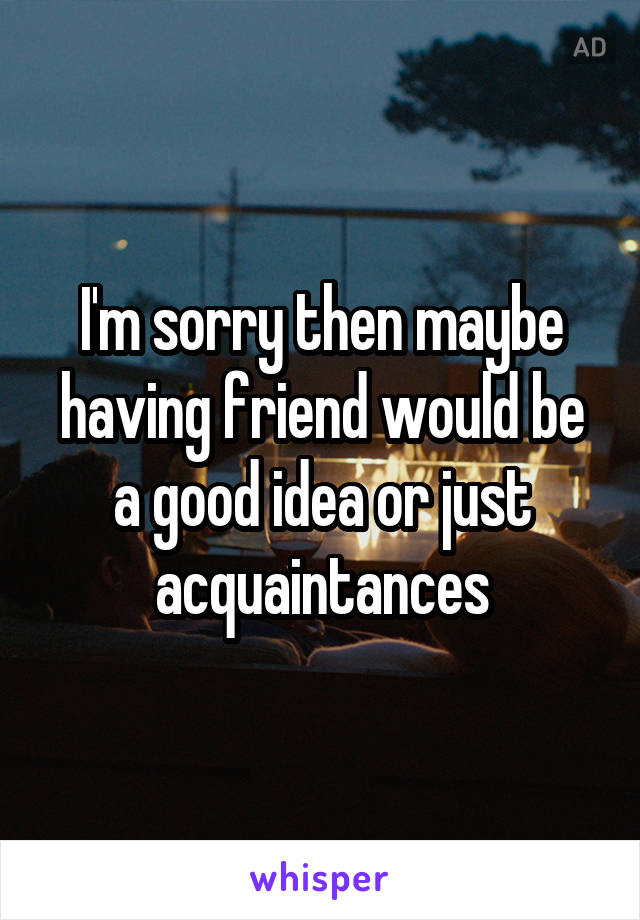 I'm sorry then maybe having friend would be a good idea or just acquaintances